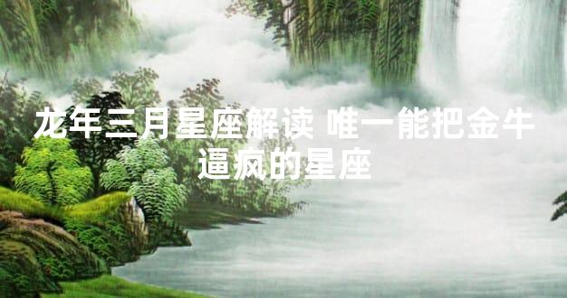 龙年三月星座解读 唯一能把金牛逼疯的星座
